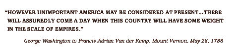 However unimportant America may be considered at present... there will assuredly come a day when this country will have some weight in the scale of empires. -George Washington to Francis Adrian Van der Kemp, Mount Vernon, May 28, 1788